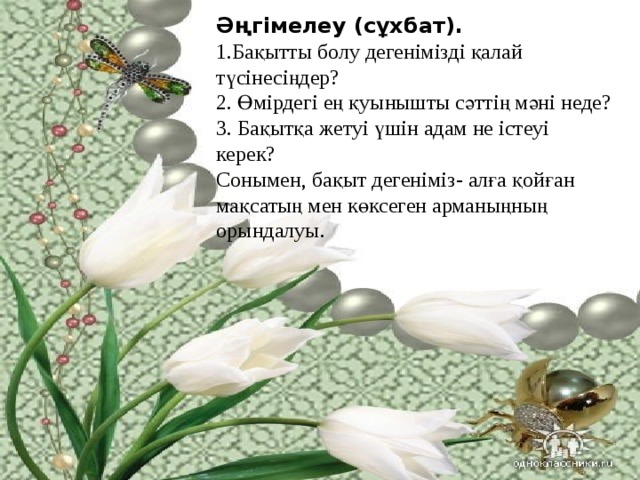 Әңгiмелеу (сұхбат). 1.Бақытты болу дегенімізді қалай түсінесіңдер?  2. Өмірдегі ең қуынышты сәттің мәні неде?  3. Бақытқа жетуі үшін адам не істеуі керек? Сонымен, бақыт дегеніміз - алға қойған мақсатың мен көксеген арманыңның орындалуы. 