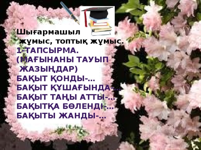 Шығармашылық  жұмыс, топтық жұмыс.  1-тапсырма. (Мағынаны тауып  жазыңдар) Бақыт қонды-… Бақыт құшағында-… Бақыт таңы атты-… Бақытқа бөленді-… Бақыты жанды-…  
