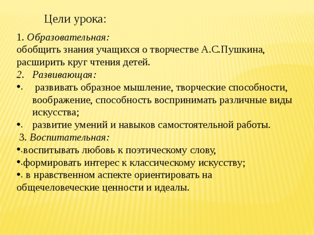 Цели урока: 1. Образовательная:   обобщить знания учащихся о творчестве А.С.Пушкина, расширить круг чтения детей. Развивающая:  развивать образное мышление, творческие способности, воображение, способность воспринимать различные виды искусства;  развитие умений и навыков самостоятельной работы.  3. Воспитательная:  воспитывать любовь к поэтическому слову, формировать интерес к классическому искусству;  в нравственном аспекте ориентировать на общечеловеческие ценности и идеалы. 