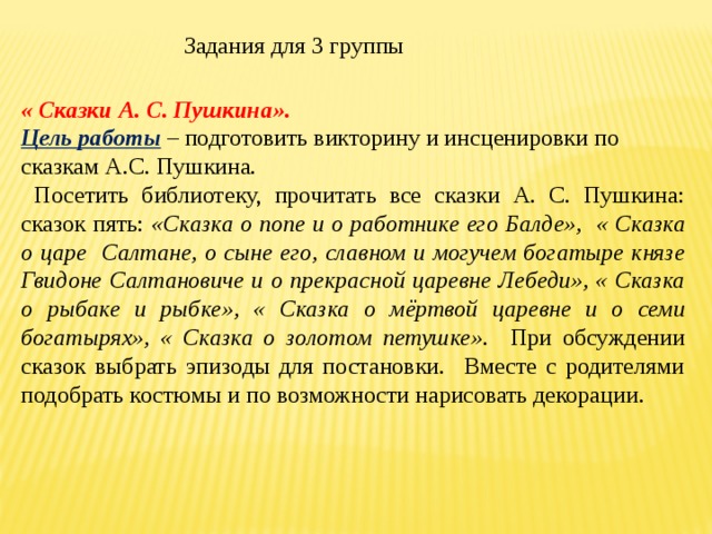 Задания для 3 группы « Сказки А. С. Пушкина». Цель работы – подготовить викторину и инсценировки по сказкам А.С. Пушкина.  Посетить библиотеку, прочитать все сказки А. С. Пушкина: сказок пять: «Сказка о попе и о работнике его Балде», « Сказка о царе Салтане, о сыне его, славном и могучем богатыре князе Гвидоне Салтановиче и о прекрасной царевне Лебеди», « Сказка о рыбаке и рыбке», « Сказка о мёртвой царевне и о семи богатырях», « Сказка о золотом петушке». При обсуждении сказок выбрать эпизоды для постановки. Вместе с родителями подобрать костюмы и по возможности нарисовать декорации. 