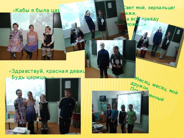 «Месяц, месяц, мой дружок,  Позолоченный рожок!..» «Свет мой, зеркальце! скажи,  Да всю правду доложи…»  «Кабы я была царица…» «Здравствуй, красная девица,  Будь царица…» 