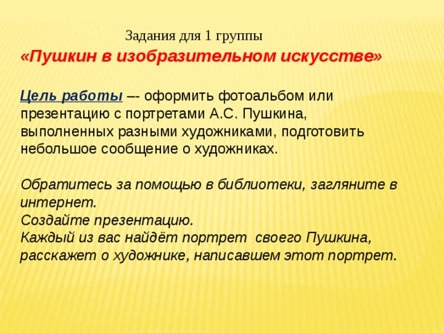 Задания для 1 группы «Пушкин в изобразительном искусстве»  Цель работы –- оформить фотоальбом или    презентацию с портретами А.С. Пушкина,   выполненных разными художниками, подготовить небольшое сообщение о художниках.    Обратитесь за помощью в библиотеки, загляните в интернет.  Создайте презентацию. Каждый из вас найдёт портрет своего Пушкина, расскажет о художнике, написавшем этот портрет. 