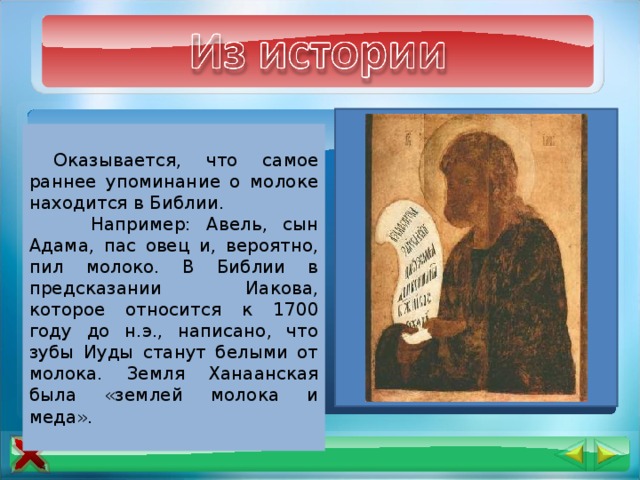  Древние люди еще не могли пить молоко животных – в их организме отсутствовал ген. Эта способность пришла к нашим предкам позже, ввиду генетической мутации. Вероятно, молоко животного человек впервые стал употреблять в пищу, когда люди сумели одомашнить овец и коз.  Оказывается, что самое раннее упоминание о молоке находится в Библии.  Например: Авель, сын Адама, пас овец и, вероятно, пил молоко. В Библии в предсказании Иакова, которое относится к 1700 году до н.э., написано, что зубы Иуды станут белыми от молока. Земля Ханаанская была «землей молока и меда». 