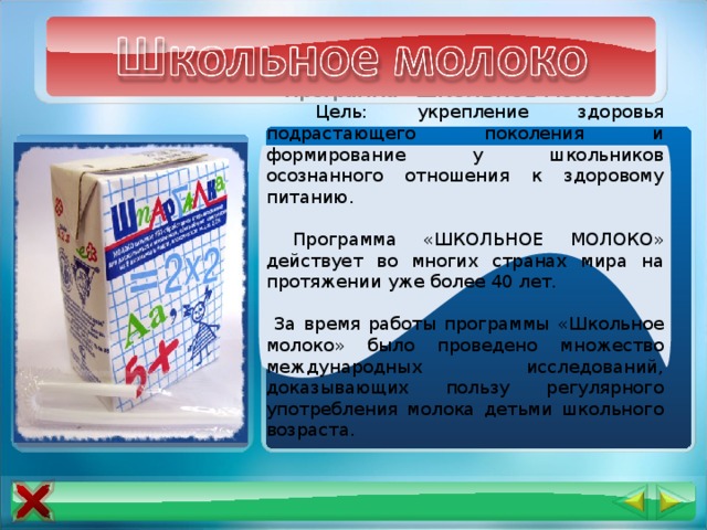 Программа «ШКОЛЬНОЕ МОЛОКО»  Цель: укрепление здоровья подрастающего поколения и формирование у школьников осознанного отношения к здоровому питанию.  Программа «ШКОЛЬНОЕ МОЛОКО» действует во многих странах мира на протяжении уже более 40 лет.  За время работы программы «Школьное молоко» было проведено множество международных исследований, доказывающих пользу регулярного употребления молока детьми школьного возраста. 