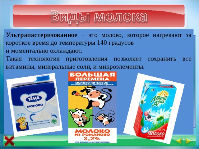 Ультрапастеризованное – это молоко, которое нагревают за короткое время до температуры 140 градусов и моментально охлаждают. Такая технология приготовления позволяет сохранить все витамины, минеральные соли, и микроэлементы. Парное молоко - это молоко, которое получают сразу после  дойки животных. Стерилизованное – это молоко, подвергнутое механической обработке под давлением и нагреванию до температуры свыше 100°С. Пастеризованное – это молоко получают, нагревая жидкость до 67 градусов в течение получаса. Но часть витаминов молока, таким образом, уничтожается. 