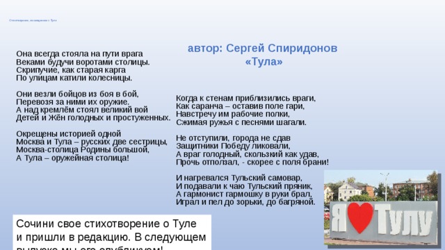 Стихотворение, посвященное г. Туле автор: Сергей Спиридонов «Тула» Она всегда стояла на пути врага  Веками будучи воротами столицы.  Скрипучие, как старая карга  По улицам катили колесницы.  Они везли бойцов из боя в бой,  Перевозя за ними их оружие.  А над кремлём стоял великий вой  Детей и Жён голодных и простуженных.   Окрещены историей одной  Москва и Тула – русских две сестрицы,  Москва-столица Родины большой,  А Тула – оружейная столица! Когда к стенам приблизились враги,  Как саранча – оставив поле гари,  Навстречу им рабочие полки,  Сжимая ружья с песнями шагали.   Не отступили, города не сдав  Защитники Победу ликовали,  А враг голодный, скользкий как удав,  Прочь отползал, - скорее с поля брани!  И нагревался Тульский самовар,  И подавали к чаю Тульский пряник,  А гармонист гармошку в руки брал,  Играл и пел до зорьки, до багряной. Сочини свое стихотворение о Туле и пришли в редакцию. В следующем выпуске мы его опубликуем! 