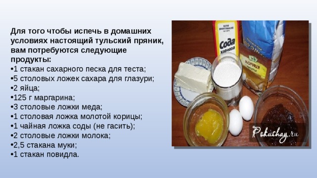 Для того чтобы испечь в домашних условиях настоящий тульский пряник, вам потребуются следующие продукты: 1 стакан сахарного песка для теста; 5 столовых ложек сахара для глазури; 2 яйца; 125 г маргарина; 3 столовые ложки меда; 1 столовая ложка молотой корицы; 1 чайная ложка соды (не гасить); 2 столовые ложки молока; 2,5 стакана муки; 1 стакан повидла. 