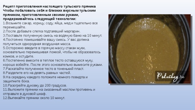 Рецепт приготовления настоящего тульского пряника Чтобы побаловать себя и близких вкусным тульским пряником, приготовленным своими руками, придерживайтесь следующей технологии: Возьмите сахар, корицу, соду, яйца, мед и тщательно все перемешайте. После добавьте слегка подтаявший маргарин. Поставьте полученную смесь на водяную баню на 10 минут. Постоянно помешивайте вашу смесь. У вас должна получиться однородная воздушная масса. Осторожно введите в горячую массу стакан муки, основательно перемешивая ложкой, чтобы не образовалось комков, и остудите. Постепенно вмесите в теплое тесто оставшуюся муку, хорошо взбейте. После этого основательно вымесите руками. 7.Раскатайте полученное тесто в тоненький пласт. 8.Разделите его на девять равных частей. 9.На середину каждого положите немного повидла и защипните бока. 10.Разогрейте духовку до 200 градусов. 11.Выложите пряники на смазанный маслом противень и отправьте в духовой шкаф. 12.Выпекайте пряники около 10 минут. 