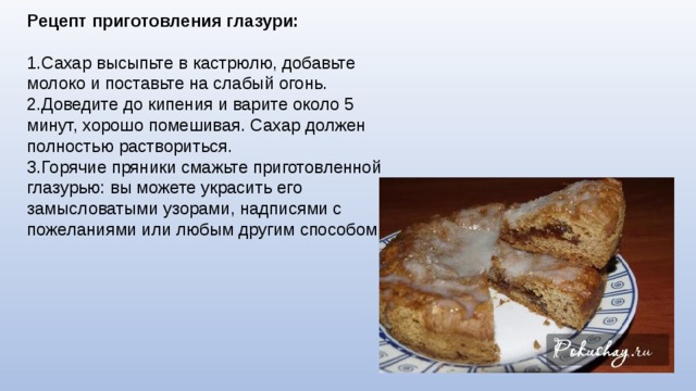 Рецепт приготовления глазури: 1.Сахар высыпьте в кастрюлю, добавьте молоко и поставьте на слабый огонь. 2.Доведите до кипения и варите около 5 минут, хорошо помешивая. Сахар должен полностью раствориться. 3.Горячие пряники смажьте приготовленной глазурью: вы можете украсить его замысловатыми узорами, надписями с пожеланиями или любым другим способом. 