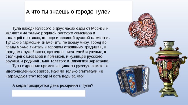 А что ты знаешь о городе Туле? Тула находится всего в двух часах езды от Москвы и является не только родиной русского самовара и столицей пряников, но еще и родиной русской гармошки. Тульские гармошки знамениты по всему миру. Город по праву можно считать и городом старинных традиций, и городом оружейников, кузнецов, писателей и ученых, и столицей самоваров и пряников, и кузницей русского оружия, и родиной Льва Толстого и Викентия Вересаева. Тула с древних времен защищала русскую землю от многочисленных врагов.  Какими только эпитетами не награждают этот город! И есть ведь за что! А когда празднуется день рождения г. Тулы? 