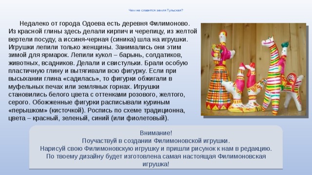 Чем же славится земля Тульская? Недалеко от города Одоева есть деревня Филимоново. Из красной глины здесь делали кирпич и черепицу, из желтой вертели посуду, а иссиня-черная (синика) шла на игрушки. Игрушки лепили только женщины. Занимались они этим зимой для ярмарок. Лепили кукол – барынь, солдатиков, животных, всадников. Делали и свистульки. Брали особую пластичную глину и вытягивали всю фигурку. Если при высыхании глина «садилась», то фигурки обжигали в муфельных печах или земляных горнах. Игрушки становились белого цвета с оттенками розового, желтого, серого. Обожженные фигурки расписывали куриным «перышком» (кисточкой). Роспись по схеме традиционна, цвета – красный, зеленый, синий (или фиолетовый). Внимание! Поучаствуй в создании Филимоновской игрушки. Нарисуй свою Филимоновскую игрушку и пришли рисунок к нам в редакцию. По твоему дизайну будет изготовлена самая настоящая Филимоновская игрушка! 