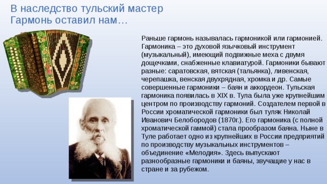 В наследство тульский мастер  Гармонь оставил нам… Раньше гармонь называлась гармоникой или гармонией. Гармоника – это духовой язычковый инструмент (музыкальный), имеющий подвижные меха с двумя дощечками, снабженные клавиатурой. Гармоники бывают разные: саратовская, вятская (тальянка), ливенская, черепашка, венская двухрядная, хромка и др. Самые совершенные гармоники – баян и аккордеон. Тульская гармоника появилась в XIX в. Тула была уже крупнейшим центром по производству гармоний. Создателем первой в России хроматической гармоники был туляк Николай Иванович Белобородов (1870г.). Его гармоника (с полной хроматической гаммой) стала прообразом баяна. Ныне в Туле работает одно из крупнейших в России предприятий по производству музыкальных инструментов – объединение «Мелодия». Здесь выпускают разнообразные гармоники и баяны, звучащие у нас в стране и за рубежом. 