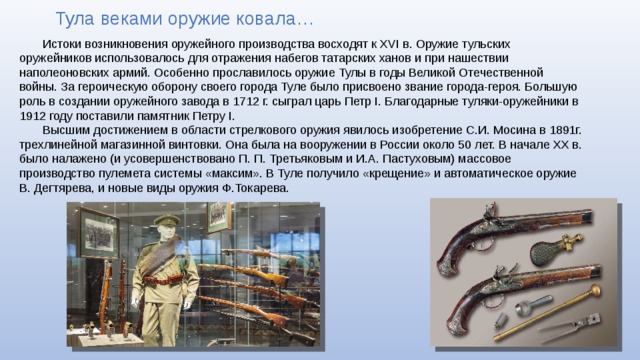 Тула веками оружие ковала… Истоки возникновения оружейного производства восходят к XVI в. Оружие тульских оружейников использовалось для отражения набегов татарских ханов и при нашествии наполеоновских армий. Особенно прославилось оружие Тулы в годы Великой Отечественной войны. За героическую оборону своего города Туле было присвоено звание города-героя. Большую роль в создании оружейного завода в 1712 г. сыграл царь Петр I. Благодарные туляки-оружейники в 1912 году поставили памятник Петру I. Высшим достижением в области стрелкового оружия явилось изобретение С.И. Мосина в 1891г. трехлинейной магазинной винтовки. Она была на вооружении в России около 50 лет. В начале XX в. было налажено (и усовершенствовано П. П. Третьяковым и И.А. Пастуховым) массовое производство пулемета системы «максим». В Туле получило «крещение» и автоматическое оружие В. Дегтярева, и новые виды оружия Ф.Токарева. 