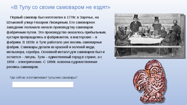 «В Тулу со своим самоваром не ездят» Первый самовар был изготовлен в 1778г. в Заречье, на Штыковой улице Назаром Лисициным. Его самоварное заведение положило начало производству самоваров фабричным путем. Это производство оказалось прибыльным, кустари превращались в фабрикантов, а мастерские – в фабрики. В 1826г. в Туле работало уже восемь самоварных фабрик. Самовары делали из красной и зеленой меди, мельхиора, серебра. Основной металл для самоваров был и остается – латунь. Тула – единственный город в стране, а с 1956 – электрические. С 1990г. освоена художественная роспись самоваров. Где сейчас изготавливают тульские самовары? 