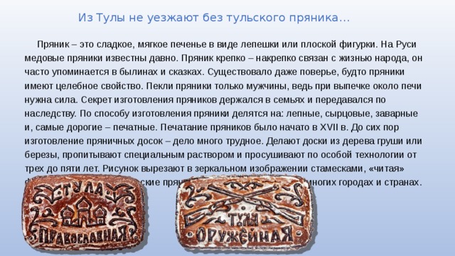 Из Тулы не уезжают без тульского пряника… Пряник – это сладкое, мягкое печенье в виде лепешки или плоской фигурки. На Руси медовые пряники известны давно. Пряник крепко – накрепко связан с жизнью народа, он часто упоминается в былинах и сказках. Существовало даже поверье, будто пряники имеют целебное свойство. Пекли пряники только мужчины, ведь при выпечке около печи нужна сила. Секрет изготовления пряников держался в семьях и передавался по наследству. По способу изготовления пряники делятся на: лепные, сырцовые, заварные и, самые дорогие – печатные. Печатание пряников было начато в XVII в. До сих пор изготовление пряничных досок – дело много трудное. Делают доски из дерева груши или березы, пропитывают специальным раствором и просушивают по особой технологии от трех до пяти лет. Рисунок вырезают в зеркальном изображении стамесками, «читая» форму по зеркальцу. Тульские пряники известны и любимы во многих городах и странах.   