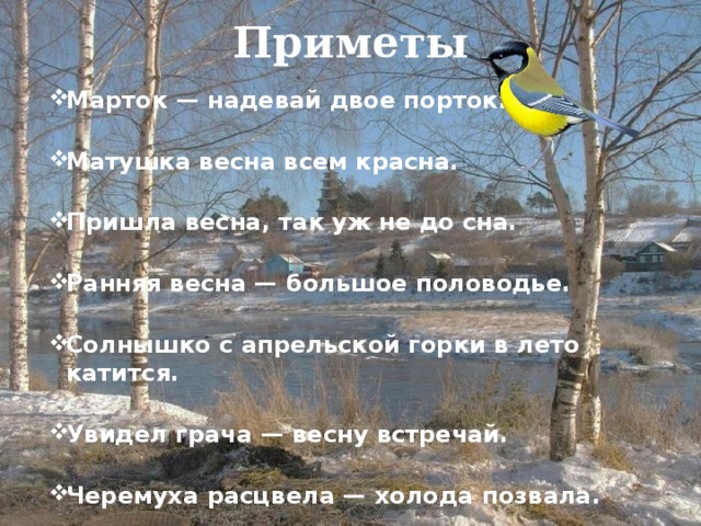 Приметы Марток — надевай двое порток.   Матушка весна всем красна.   Пришла весна, так уж не до сна.   Ранняя весна — большое половодье.   Солнышко с апрельской горки в лето катится.   Увидел грача — весну встречай.   Черемуха расцвела — холода позвала. 