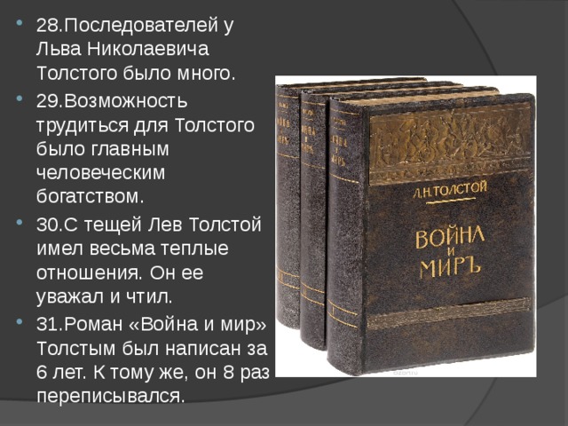 28.Последователей у Льва Николаевича Толстого было много. 29.Возможность трудиться для Толстого было главным человеческим богатством. 30.С тещей Лев Толстой имел весьма теплые отношения. Он ее уважал и чтил. 31.Роман «Война и мир» Толстым был написан за 6 лет. К тому же, он 8 раз переписывался. 