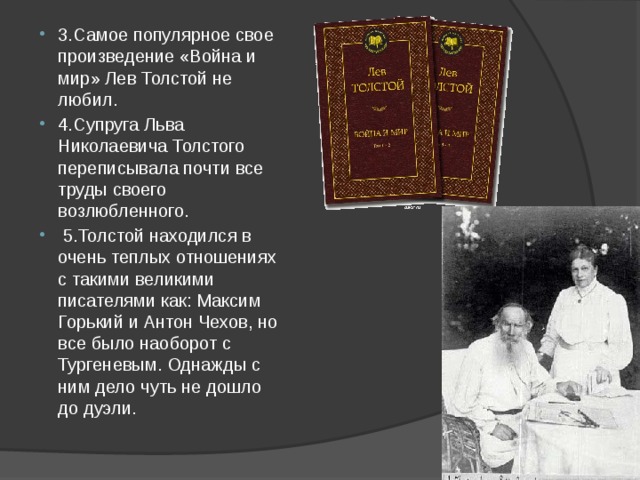 3.Самое популярное свое произведение «Война и мир» Лев Толстой не любил. 4.Супруга Льва Николаевича Толстого переписывала почти все труды своего возлюбленного.  5.Толстой находился в очень теплых отношениях с такими великими писателями как: Максим Горький и Антон Чехов, но все было наоборот с Тургеневым. Однажды с ним дело чуть не дошло до дуэли. 
