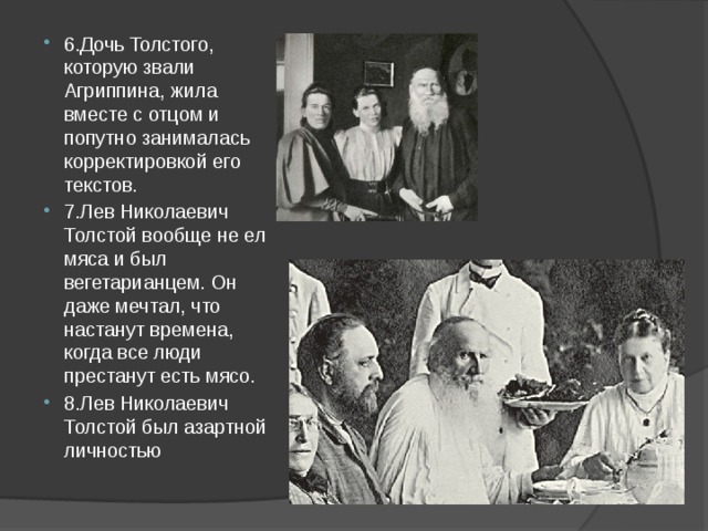 6.Дочь Толстого, которую звали Агриппина, жила вместе с отцом и попутно занималась корректировкой его текстов. 7.Лев Николаевич Толстой вообще не ел мяса и был вегетарианцем. Он даже мечтал, что настанут времена, когда все люди престанут есть мясо. 8.Лев Николаевич Толстой был азартной личностью 
