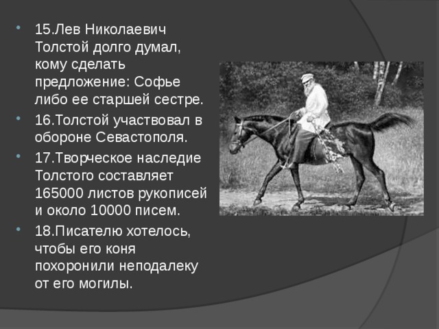 15.Лев Николаевич Толстой долго думал, кому сделать предложение: Софье либо ее старшей сестре. 16.Толстой участвовал в обороне Севастополя. 17.Творческое наследие Толстого составляет 165000 листов рукописей и около 10000 писем. 18.Писателю хотелось, чтобы его коня похоронили неподалеку от его могилы. 