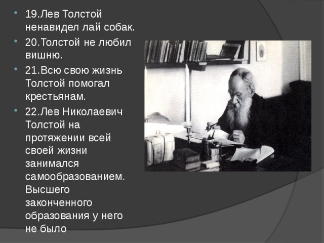 19.Лев Толстой ненавидел лай собак. 20.Толстой не любил вишню. 21.Всю свою жизнь Толстой помогал крестьянам. 22.Лев Николаевич Толстой на протяжении всей своей жизни занимался самообразованием. Высшего законченного образования у него не было 