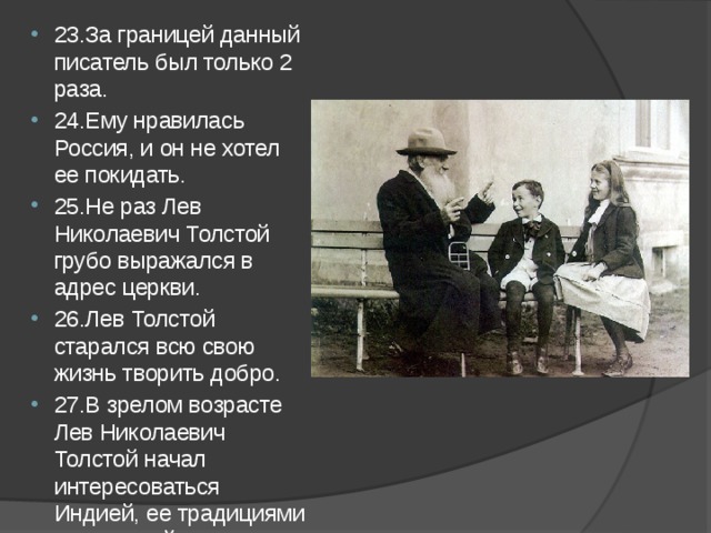 23.За границей данный писатель был только 2 раза. 24.Ему нравилась Россия, и он не хотел ее покидать. 25.Не раз Лев Николаевич Толстой грубо выражался в адрес церкви. 26.Лев Толстой старался всю свою жизнь творить добро. 27.В зрелом возрасте Лев Николаевич Толстой начал интересоваться Индией, ее традициями и культурой. 