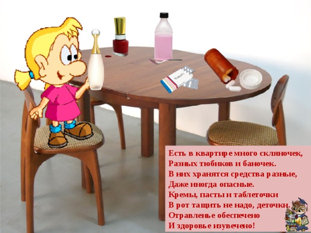 Есть в квартире много скляночек, Разных тюбиков и баночек. В них хранятся средства разные, Даже иногда опасные. Кремы, пасты и таблеточки В рот тащить не надо, деточки. Отравленье обеспечено И здоровье изувечено! 