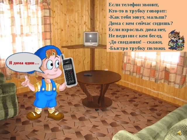 Если телефон звонит, Кто-то в трубку говорит: Как тебя зовут, малыш? Дома с кем сейчас сидишь? Если взрослых дома нет, Не веди ни с кем бесед, До свидания! – скажи, Быстро трубку положи. Я дома один… 