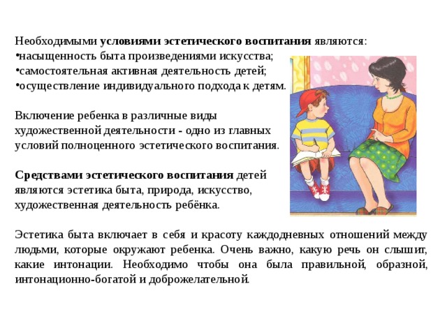 Необходимыми условиями эстетического воспитания являются: насыщенность быта произведениями искусства; самостоятельная активная деятельность детей; осуществление индивидуального подхода к детям. Включение ребенка в различные виды художественной деятельности - одно из главных условий полноценного эстетического воспитания. Средствами эстетического воспитания детей являются эстетика быта, природа, искусство, художественная деятельность ребёнка. Эстетика быта включает в себя и красоту каждодневных отношений между людьми, которые окружают ребенка. Очень важно, какую речь он слышит, какие интонации. Необходимо чтобы она была правильной, образной, интонационно-богатой и доброжелательной. 