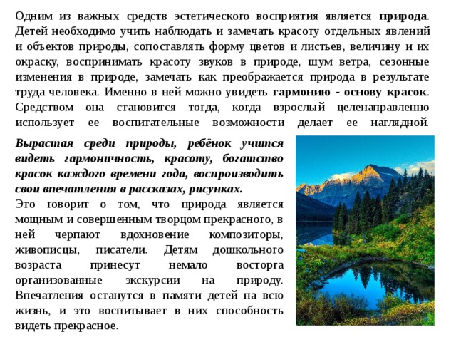  Одним из важных средств эстетического восприятия является природа . Детей необходимо учить наблюдать и замечать красоту отдельных явлений и объектов природы, сопоставлять форму цветов и листьев, величину и их окраску, воспринимать красоту звуков в природе, шум ветра, сезонные изменения в природе, замечать как преображается природа в результате труда человека. Именно в ней можно увидеть гармонию - основу красок . Средством она становится тогда, когда взрослый целенаправленно использует ее воспитательные возможности делает ее наглядной.   Вырастая среди природы, ребёнок учится видеть гармоничность, красоту, богатство красок каждого времени года, воспроизводить свои впечатления в рассказах, рисунках. Это говорит о том, что природа является мощным и совершенным творцом прекрасного, в ней черпают вдохновение композиторы, живописцы, писатели. Детям дошкольного возраста принесут немало восторга организованные экскурсии на природу. Впечатления останутся в памяти детей на всю жизнь, и это воспитывает в них способность видеть прекрасное. 