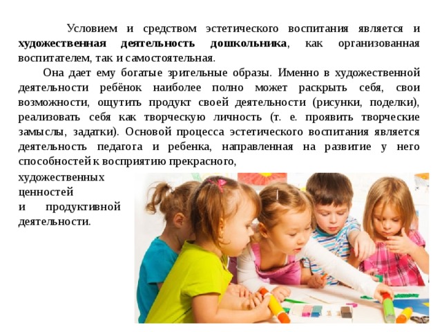  Условием и средством эстетического воспитания является и художественная деятельность дошкольника , как организованная воспитателем, так и самостоятельная.  Она дает ему богатые зрительные образы. Именно в художественной деятельности ребёнок наиболее полно может раскрыть себя, свои возможности, ощутить продукт своей деятельности (рисунки, поделки), реализовать себя как творческую личность (т. е. проявить творческие замыслы, задатки). Основой процесса эстетического воспитания является деятельность педагога и ребенка, направленная на развитие у него способностей к восприятию прекрасного, художественных ценностей и продуктивной деятельности. 