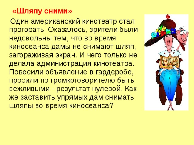  «Шляпу сними»  Один американский кинотеатр стал прогорать. Оказалось, зрители были недовольны тем, что во время киносеанса дамы не снимают шляп, загораживая экран. И чего только не делала администрация кинотеатра. Повесили объявление в гардеробе, просили по громкоговорителю быть вежливыми - результат нулевой. Как же заставить упрямых дам снимать шляпы во время киносеанса?   