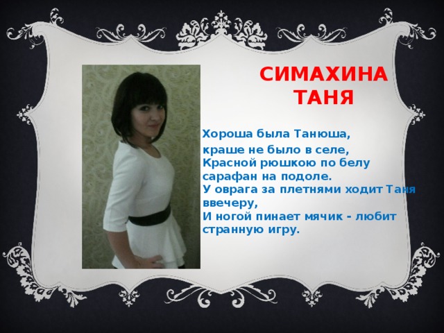 Симахина таня Хороша была Танюша, краше не было в селе,  Красной рюшкою по белу сарафан на подоле.  У оврага за плетнями ходит Таня ввечеру,  И ногой пинает мячик - любит странную игру. 