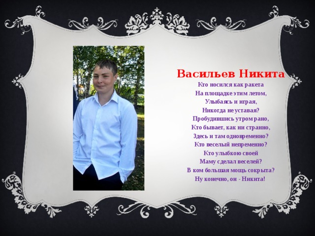 Васильев Никита Кто носился как ракета На площадке этим летом, Улыбаясь и играя, Никогда не уставая? Пробудившись утром рано, Кто бывает, как ни странно, Здесь и там одновременно? Кто веселый непременно? Кто улыбкою своей Маму сделал веселей? В ком большая мощь сокрыта? Ну конечно, он - Никита!   