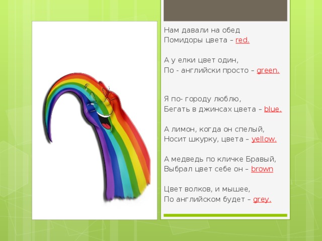 Нам давали на обед Помидоры цвета –  red . А у елки цвет один, По - английски просто –  green .                                                                        Я по- городу люблю, Бегать в джинсах цвета –  blue .                                          А лимон, когда он спелый, Носит шкурку, цвета –  yellow .                                                      А медведь по кличке Бравый, Выбрал цвет себе он –   brown                      Цвет волков, и мышее, По английском будет –  grey . Вставка рисунка 