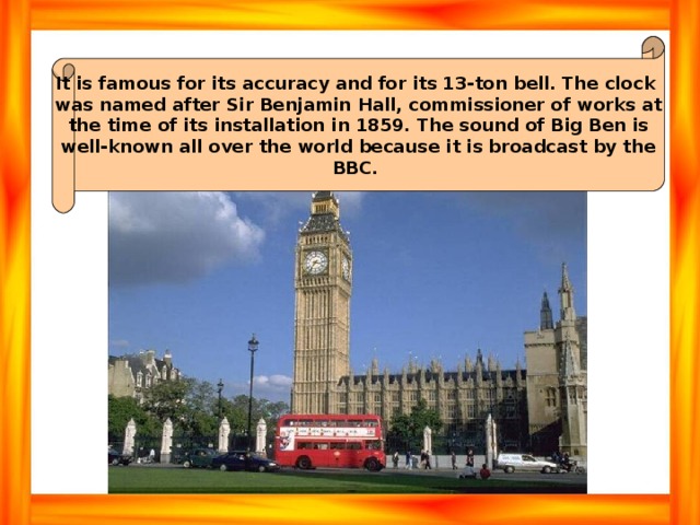 It is famous for its accuracy and for its 13-ton bell. The clock was named after Sir Benjamin Hall, commissioner of works at the time of its installation in 1859. The sound of Big Ben is well-known all over the world because it is broadcast by the BBC. 