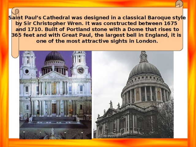 Saint Paul’s Cathedral was designed in a classical Baroque style by Sir Christopher Wren. It was constructed between 1675 and 1710. Built of Portland stone with a Dome that rises to 365 feet and with Great Paul, the largest bell in England, it is one of the most attractive sights in London. 