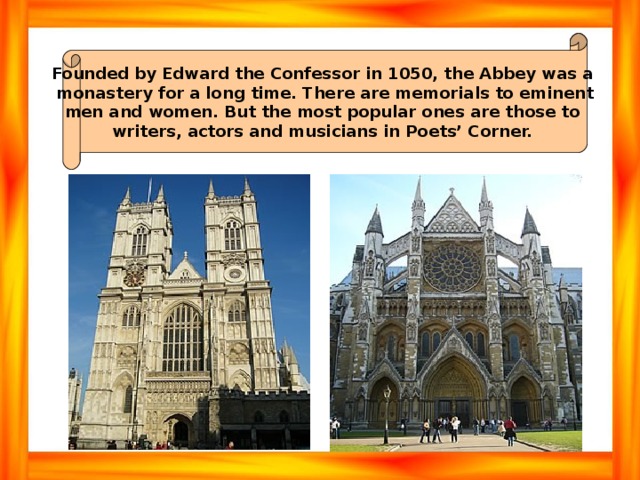 Founded by Edward the Confessor in 1050, the Abbey was a monastery for a long time. There are memorials to eminent men and women. But the most popular ones are those to writers, actors and musicians in Poets’ Corner. 