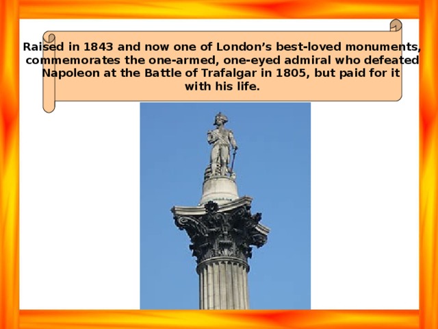 Raised in 1843 and now one of London’s best-loved monuments, commemorates the one-armed, one-eyed admiral who defeated Napoleon at the Battle of Trafalgar in 1805, but paid for it with his life. 