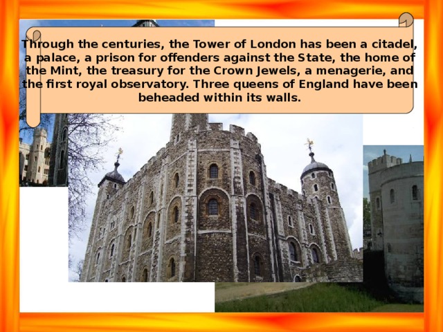 Through the centuries, the Tower of London has been a citadel, a palace, a prison for offenders against the State, the home of the Mint, the treasury for the Crown Jewels, a menagerie, and the first royal observatory. Three queens of England have been beheaded within its walls. 
