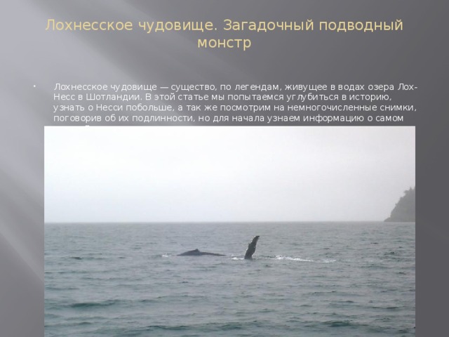 Лохнесское чудовище. Загадочный подводный монстр   Лохнесское чудовище — существо, по легендам, живущее в водах озера Лох-Несс в Шотландии. В этой статье мы попытаемся углубиться в историю, узнать о Несси побольше, а так же посмотрим на немногочисленные снимки, поговорив об их подлинности, но для начала узнаем информацию о самом озере Лохнесс    