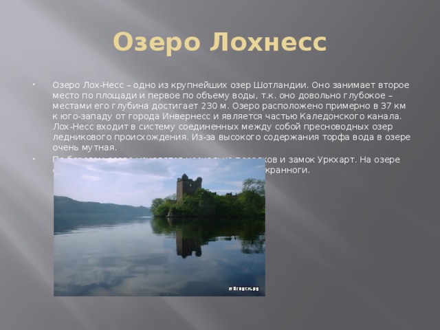 Озеро Лохнесс Озеро Лох-Несс – одно из крупнейших озер Шотландии. Оно занимает второе место по площади и первое по объему воды, т.к. оно довольно глубокое – местами его глубина достигает 230 м. Озеро расположено примерно в 37 км к юго-западу от города Инвернесс и является частью Каледонского канала. Лох-Несс входит в систему соединенных между собой пресноводных озер ледникового происхождения. Из-за высокого содержания торфа вода в озере очень мутная. По берегам озера находятся несколько поселков и замок Уркхарт. На озере есть искусственные острова, так называемые кранноги. 