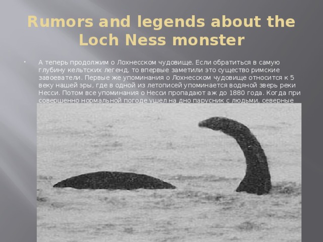 Rumors and legends about the Loch Ness monster А теперь продолжим о Лохнесском чудовище. Если обратиться в самую глубину кельтских легенд, то впервые заметили это существо римские завоеватели. Первые же упоминания о Лохнесском чудовище относится к 5 веку нашей эры, где в одной из летописей упоминается водяной зверь реки Несси. Потом все упоминания о Несси пропадают аж до 1880 года. Когда при совершенно нормальной погоде ушел на дно парусник с людьми, северные шотландцы сразу же вспомнили о чудовище, и начали плодить всевозможные слухи и легенды 