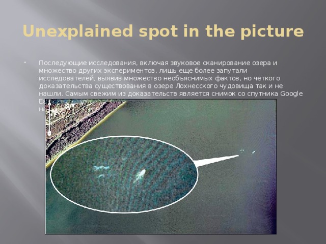 Unexplained spot in the picture Последующие исследования, включая звуковое сканирование озера и множество других экспериментов, лишь еще более запутали исследователей, выявив множество необъяснимых фактов, но четкого доказательства существования в озере Лохнесского чудовища так и не нашли. Самым свежим из доказательств является снимок со спутника Google Earth, на котором запечатлено странное пятно, в отдаленности напоминающее Лохнесское чудовище. 