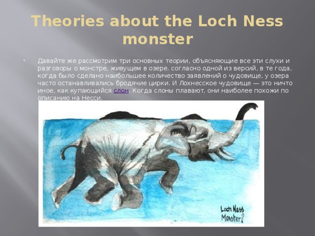 Theories about the Loch Ness monster Давайте же рассмотрим три основных теории, объясняющие все эти слухи и разговоры о монстре, живущем в озере. согласно одной из версий, в те года, когда было сделано наибольшее количество заявлений о чудовище, у озера часто останавливались бродячие цирки. И Лохнесское чудовище — это ничто иное, как купающийся  слон . Когда слоны плавают, они наиболее похожи по описанию на Несси. 