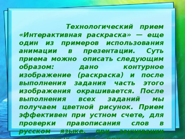  Технологический прием «Интерактивная раскраска» — еще один из примеров использования анимации в презентации. Суть приема можно  описать следующим образом: дано контурное изображение (раскраска) и после выполнения задания часть этого изображения окрашивается. После выполнения всех заданий мы получаем цветной рисунок. Прием эффективен при устном счете, для проверки правописания слов в русском языке, при заучивании иностранных слов, при решении математических задач и т.д. 