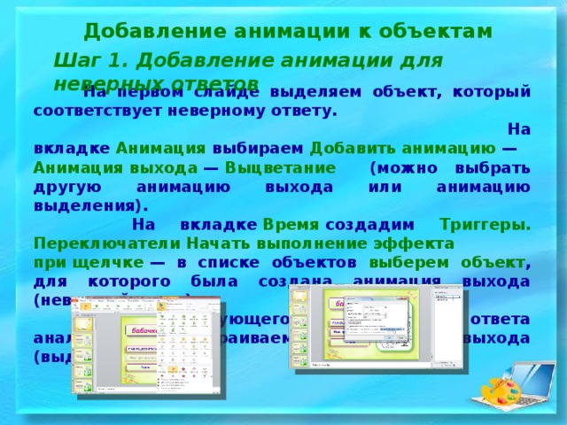 Добавление анимации к объектам Шаг 1. Добавление анимации для неверных ответов   На первом слайде выделяем объект, который соответствует неверному ответу.  На вкладке  Анимация  выбираем  Добавить анимацию  —  Анимация выхода  —  Выцветание (можно выбрать другую анимацию выхода или анимацию выделения).  На вкладке  Время  создадим Триггеры.  Переключатели Начать выполнение эффекта при щелчке  — в списке объектов выберем объект , для которого была создана анимация выхода (неверный ответ).  Для следующего неправильного ответа аналогично настраиваем анимацию выхода (выделения).  
