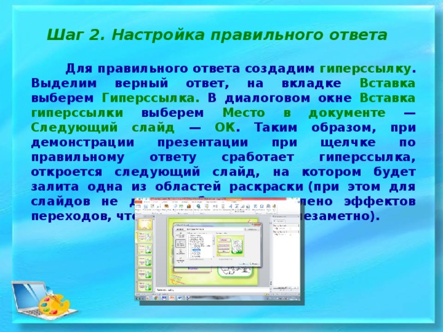 Шаг 2. Настройка правильного ответа  Для правильного ответа создадим гиперссылку . Выделим верный ответ, на вкладке Вставка выберем Гиперссылка. В диалоговом окне Вставка гиперссылки выберем Место в документе — Следующий слайд — ОК . Таким образом, при демонстрации презентации при щелчке по правильному ответу сработает гиперссылка, откроется следующий слайд, на котором будет залита одна из областей раскраски (при этом для слайдов не должно быть установлено эффектов переходов, чтобы слайды менялись незаметно). 