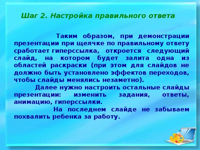 Шаг 2. Настройка правильного ответа  Таким образом, при демонстрации презентации при щелчке по правильному ответу сработает гиперссылка, откроется следующий слайд, на котором будет залита одна из областей раскраски (при этом для слайдов не должно быть установлено эффектов переходов, чтобы слайды менялись незаметно).  Далее нужно настроить остальные слайды презентации: изменить задания, ответы, анимацию, гиперссылки.  На последнем слайде не забываем похвалить ребенка за работу. 