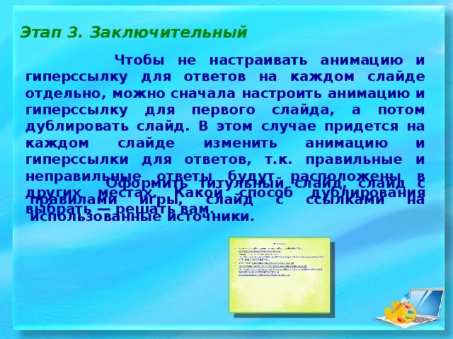 Этап 3. Заключительный  Чтобы не настраивать анимацию и гиперссылку для ответов на каждом слайде отдельно, можно сначала настроить анимацию и гиперссылку для первого слайда, а потом дублировать слайд. В этом случае придется на каждом слайде изменить анимацию и гиперссылки для ответов, т.к. правильные и неправильные ответы будут расположены в других местах. Какой способ дублирования выбрать — решать вам.  Оформить титульный слайд, слайд с правилами игры, слайд с ссылками на использованные источники . 
